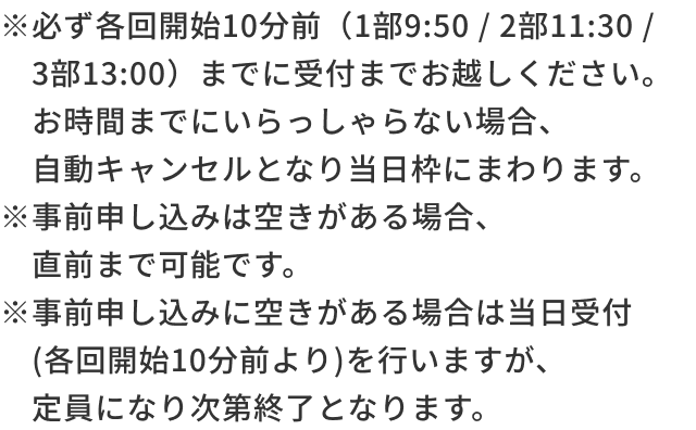 ※必ず各回開始10分前（1部10:20 / 2部11:30 / 3部13:10）までに受付までお越しください。お時間までにいらっしゃない場合、自動キャンセルとなり当日枠にまわります。※事前申し込みは空きがある場合、直前まで可能です。※事前申し込みに空きがある場合は当日受付(各回開始10分前より)を行いますが、定員になり次第終了となります。​