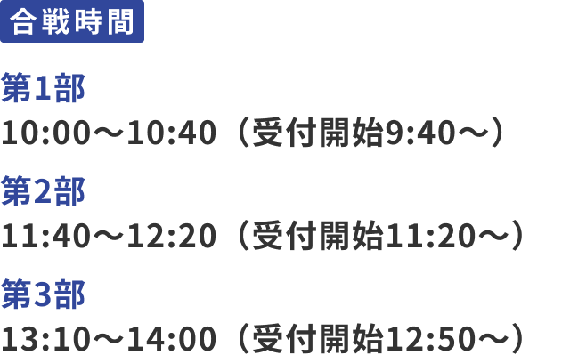 合戦時間：第1部 10:30〜11:10（受付開始10:00～）、第2部 11:40～12:20（受付開始11:10～）、第3部 13:20～14:00（受付開始12:50～）