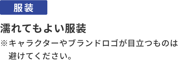 服装：濡れてもよい服装。※キャラクターやブランドロゴが目立つものは避けてください。